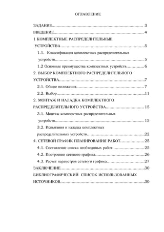 ОГЛАВЛЕНИЕ
ЗАДАНИЕ.......................................................................... 3
ВВЕДЕНИЕ......................................................................... 4
1 КОМПЛЕКТНЫЕ РАСПРЕДЕЛИТЕЛЬНЫЕ
УСТРОЙСТВА...................................................................5
1.1. Классификация комплектных распределительных
устройств........................................................................ 5
1.2 Основные преимущества комплектных устройств..............6
2. ВЫБОР КОМПЛЕКТНОГО РАСПРЕДЕЛИТЕЛЬНОГО
УСТРОЙСТВА....................................................................7
2.1. Общие положения.......................................................7
2.2. Выбор......................................................................11
2. МОНТАЖ И НАЛАДКА КОМПЛЕКТНОГО
РАСПРЕДЕЛИТЕЛЬНОГО УСТРОЙСТВА...............................15
3.1. Монтаж комплектных распределительных
устройств........................................................................ 15
3.2. Испытания и наладка комплектных
распределительных устройств..............................................22
4. СЕТЕВОЙ ГРАФИК ПЛАНИРОВАНИЯ РАБОТ...................25
4.1. Составление списка необходимых работ..........................25
4.2. Построение сетевого графика.......................................26
4.3. Расчет параметров сетевого графика..............................27
ЗАКЛЮЧЕНИЕ...................................................................30
БИБЛИОГРАФИЧЕСКИЙ СПИСОК ИСПОЛЬЗОВАННЫХ
ИСТОЧНИКОВ...................................................................30
 