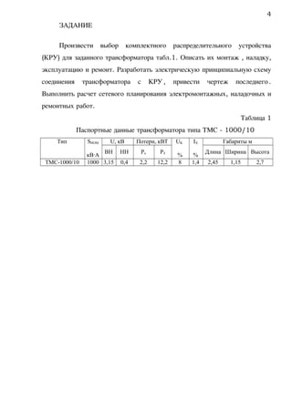 ЗАДАНИЕ
Произвести выбор комплектного распределительного устройства
(КРУ) для заданного трансформатора табл.1. Описать их монтаж , наладку,
эксплуатацию и ремонт. Разработать электрическую принципиальную схему
соединения трансформатора с КРУ, привести чертеж последнего.
Выполнить расчет сетевого планирования электромонтажных, наладочных и
ремонтных работ.
Таблица 1
Паспортные данные трансформатора типа ТМС - 1000/10
Тип SНОМ
кВА
U, кВ Потери, кВТ UK
%
IX
%
Габариты м
ВН НН Рх РЗ Длина Ширина Высота
ТМС-1000/10 1000 3,15 0,4 2,2 12,2 8 1,4 2,45 1,15 2,7
4
 