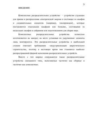 ВВЕДЕНИЕ
Комплектное распределительное устройство - устройство служащее
для приема и распределения электрической энергии и состоящее из шкафов
и соединительных элементов (например, токопроводов) , которые
поставляются отдельными шкафами или блоками, состоящими из
нескольких шкафов в собранном или подготовленном для сборки виде.
Комплектные распределительные устройства полностью
изготовляются на заводах; на месте установки их укрупненные элементы
лишь монтируются. Эти распределительные устройства в наибольшей
степени отвечают требованиям –индустриализации энергетического
строительства, поэтому в настоящее время они становятся наиболее
распространенной формой исполнения распределительных устройств.
Вместе с тем широко сооружаются также распределительные
устройства смешанного типа, выполняемые частично как сборные и
частично как комплектные.
5
 