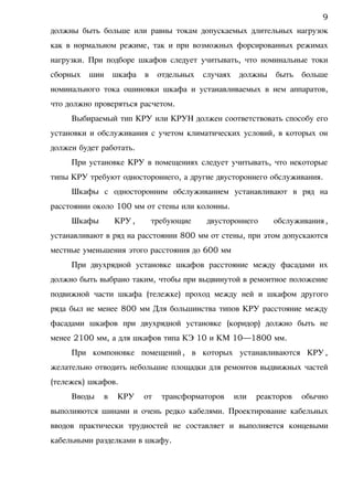 должны быть больше или равны токам допускаемых длительных нагрузок
как в нормальном режиме, так и при возможных форсированных режимах
нагрузки. При подборе шкафов следует учитывать, что номинальные токи
сборных шин шкафа в отдельных случаях должны быть больше
номинального тока ошиновки шкафа и устанавливаемых в нем аппаратов,
что должно проверяться расчетом.
Выбираемый тип КРУ или КРУН должен соответствовать способу его
установки и обслуживания с учетом климатических условий, в которых он
должен будет работать.
При установке КРУ в помещениях следует учитывать, что некоторые
типы КРУ требуют одностороннего, а другие двустороннего обслуживания.
Шкафы с односторонним обслуживанием устанавливают в ряд на
расстоянии около 100 мм от стены или колонны.
Шкафы КРУ, требующие двустороннего обслуживания,
устанавливают в ряд на расстоянии 800 мм от стены, при этом допускаются
местные уменьшения этого расстояния до 600 мм
При двухрядной установке шкафов расстояние между фасадами их
должно быть выбрано таким, чтобы при выдвинутой в ремонтное положение
подвижной части шкафа (тележке) проход между ней и шкафом другого
ряда был не менее 800 мм Для большинства типов КРУ расстояние между
фасадами шкафов при двухрядной установке (коридор) должно быть не
менее 2100 мм, а для шкафов типа КЭ 10 и КМ 10—1800 мм.
При компоновке помещений, в которых устанавливаются КРУ,
желательно отводить небольшие площадки для ремонтов выдвижных частей
(тележек) шкафов.
Вводы в КРУ от трансформаторов или реакторов обычно
выполняются шинами и очень редко кабелями. Проектирование кабельных
вводов практически трудностей не составляет и выполняется концевыми
кабельными разделками в шкафу.
9
 