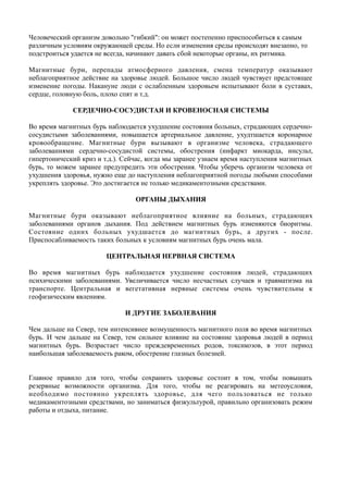 Человеческий организм довольно "гибкий": он может постепенно приспособиться к самым
различным условиям окружающей среды. Но если изменения среды происходят внезапно, то
подстроиться удается не всегда, начинают давать сбой некоторые органы, их ритмика.
Магнитные бури, перепады атмосферного давления, смена температур оказывают
неблагоприятное действие на здоровье людей. Большое число людей чувствует предстоящее
изменение погоды. Накануне люди с ослабленным здоровьем испытывают боли в суставах,
сердце, головную боль, плохо спят и т.д.
СЕРДЕЧНО-СОСУДИСТАЯ И КРОВЕНОСНАЯ СИСТЕМЫ
Во время магнитных бурь наблюдается ухудшение состояния больных, страдающих сердечно-
сосудистыми заболеваниями, повышается артериальное давление, ухудтшается коронарное
кровообращение. Магнитные бури вызывают в организме человека, страдающего
заболеваниями сердечно-сосудистой системы, обострения (инфаркт миокарда, инсульт,
гипертонический криз и т.д.). Сейчас, когда мы заранее узнаем время наступления магнитных
бурь, то можем заранее предупредить эти обострения. Чтобы уберечь организм человека от
ухудшения здоровья, нужно еще до наступления неблагоприятной погоды любыми способами
укреплять здоровье. Это достигается не только медикаментозными средствами.
ОРГАНЫ ДЫХАНИЯ
Магнитные бури оказывают неблагоприятное влияние на больных, страдающих
заболеваниями органов дыхания. Под действием магнитных бурь изменяются биоритмы.
Состояние одних больных ухудшается до магнитных бурь, а других - после.
Приспосабливаемость таких больных к условиям магнитных бурь очень мала.
ЦЕНТРАЛЬНАЯ НЕРВНАЯ СИСТЕМА
Во время магнитных бурь наблюдается ухудшение состояния людей, страдающих
психическими заболеваниями. Увеличивается число несчастных случаев и травматизма на
транспорте. Центральная и вегетативная нервные системы очень чувствительны к
геофизическим явлениям.
И ДРУГИЕ ЗАБОЛЕВАНИЯ
Чем дальше на Север, тем интенсивнее возмущенность магнитного поля во время магнитных
бурь. И чем дальше на Север, тем сильнее влияние на состояние здоровья людей в период
магнитных бурь. Возрастает число преждевременных родов, токсикозов, в этот период
наибольшая заболеваемость раком, обострение глазных болезней.
Главное правило для того, чтобы сохранить здоровье состоит в том, чтобы повышать
резервные возможности организма. Для того, чтобы не реагировать на метеоусловия,
необходимо постоянно укреплять здоровье, для чего пользоваться не только
медикаментозными средствами, но заниматься физкультурой, правильно организовать режим
работы и отдыха, питание.
 