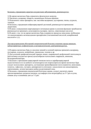 Больным, страдающим сердечно-сосудистыми заболеваниями, рекомендуется:
1) Во время магнитных бурь ограничить физическую нагрузку.
2) Увеличить дозировку лекарств, назначенных больньм врачами.
3) Подключить такие препараты, как: настойка валерианы, пустырника, пиона, седуксен,
элениум.
4) Больным, страдающим нейроциркулярной дестонией, рекомендуется применение
диуретиков.
5) В связи с повышением свертывающего потенциала крови и усиления функции тромбоцитов
рекомендуется принимать дезагенеренты (аспирин, трентал, никотиновую кислоту).
6) В связи с тем, что во время магнитных бурь ускоряются процессы окисления, необходимо
это компенсировать антиоксидными препаратами (глютаминовой кислотой, аскорбиновой
кислотой и т.д.).
Для предупреждения обострений гипертонической болезни и ишемии сердца накануне
неблагоприятных геофизических и метеорологических дней рекомендуется:
1) В период магнитных бурь и в весенне-зимний и осенний периоды применять валериану,
пустырник, седуксен, мепробомат, триоксазин, тазепан и др.
2) Для усиления профилактической терапии лицам с выраженной дисфункцией гипоталамуса
(вегетативно-сосудистые кризы) целесообразно использовать пирроксан, аминазин,
бетаадреноблокаторы.
3) Больным с признаками циркулярной гипоксии мозга и цереброциркулярной
недостаточности из-за шейного остеохондроза или атеросклероза во время магнитных бурь
следует использовать препараты, улучшающие кровообращение мозга (кавинтон, компламин,
гизентал, эуфиллин, стугерон, циннаризин) в сочетании с анальгином или амидопирином,
горчичниками, легким массажем шейно-во-ротниковой зоны.
4) Больным, страдающим ишемической болезнью сердца, следует увеличить прием
пролонгированных нитратов (нитронг, сустакфорте или нитросорбид) до 5-7 раз в сутки,
снижая дозу в спокойные дни до 1-2 раз.
 