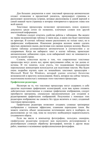 Для больших документов и книг текстовый процессор автоматически
создаст оглавление и предметный указатель, пронумерует страницы и
расположит колонтитулы (строки, которые расположены в самой верхней и
самой нижней части страницы и которые повторяются в пределах главы или
всей книги).
Текстовые процессоры позволяют организовать поиск нужного
документа среди сотен по названию, ключевым словам или другой
аналогичной информации.
Особенно следует отметить удобство работы с таблицами. Вы видите
на экране видеомонитора таблицу в таком виде, в каком она будет напечатана
на принтере. В клетках таблицы можно расположить не только текст, но и
графические изображения. Изменения размеров колонок можно сделать
простым движением мыши, растягивая или сжимая нужную колонку. Высота
строки таблицы устанавливается автоматически в соответствии с ее
содержимым. Когда вы набираете текст в клетке таблицы, происходит
автоматическое добавление строк, если набираемый текст не помещается в
клетке на одной строке.
Словом, известная шутка о том, что современные текстовые
процессоры могут делать все, кроме прогуливания собак, не так далека от
истины. И это понятно, если учесть, что подавляющее большинство
персональных компьютеров используется для подготовки текстов. Мы будем
очень подробно изучать один из мощнейших текстовых процессоров -
Microsoft Word for Windows, который удачно сочетает богатство
возможностей и простоту использования. Книга, которую вы сейчас читаете,
подготовлена полностью с помощью этого текстового процессора.
Графические редакторы
Несмотря на то, что текстовые процессоры могут содержать в себе
средства подготовки графических иллюстраций, если вам нужно готовить
действительно качественные и сложные графические изображения, следует
приобрести программу, специально предназначенную для создания и
редактирования графических изображений. Полученное с помощью этих
редакторов изображение вы сможете без труда включить в текст, созданный
текстовым процессором.
Графические редакторы позволяют создавать сложные трехмерные
изображения с теневыми эффектами, плавными переходами тонов. Вы
можете осветить объект несколькими источниками света и подбирать их
расположение до тех пор, пока не получите необходимую выразительность
создаваемого образа.
Если вы ввели в компьютер фотографию, пользуясь сканером,
графические редакторы позволят вам выполнить ретуширование и
разнообразную сложную обработку фотографий, монтаж и другие виды
работ, знакомые и незнакомые профессиональным фотографам.
 