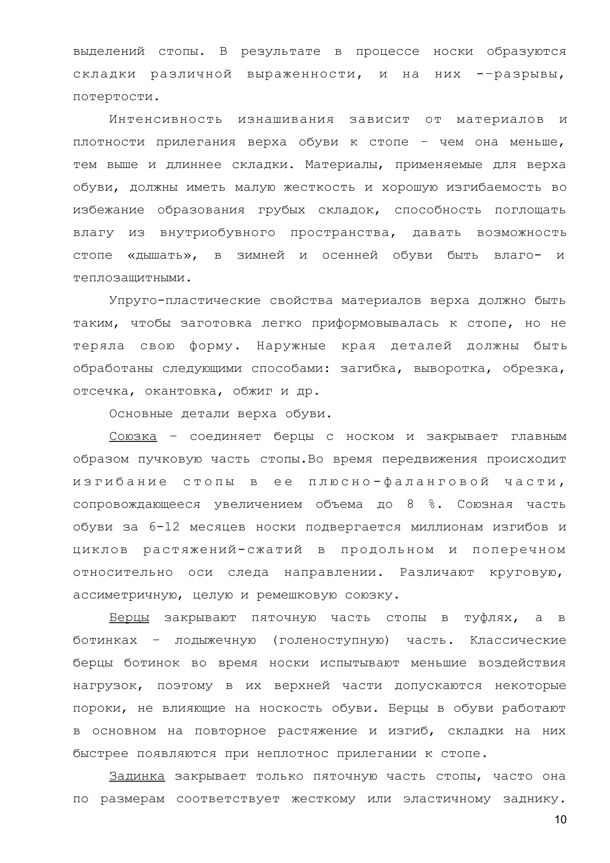 выделений стопы. В результате в процессе носки образуются
складки различной выраженности, и на них -–разрывы,
потертости.
Интенсивность изнашивания зависит от материалов и
плотности прилегания верха обуви к стопе – чем она меньше,
тем выше и длиннее складки. Материалы, применяемые для верха
обуви, должны иметь малую жесткость и хорошую изгибаемость во
избежание образования грубых складок, способность поглощать
влагу из внутриобувного пространства, давать возможность
стопе «дышать», в зимней и осенней обуви быть влаго- и
теплозащитными.
Упруго-пластические свойства материалов верха должно быть
таким, чтобы заготовка легко приформовывалась к стопе, но не
теряла свою форму. Наружные края деталей должны быть
обработаны следующими способами: загибка, выворотка, обрезка,
отсечка, окантовка, обжиг и др.
Основные детали верха обуви.
Союзка – соединяет берцы с носком и закрывает главным
образом пучковую часть стопы.Во время передвижения происходит
и з г и б а н и е с т о п ы в е е п л ю с н о - ф а л а н г о в о й ч а с т и ,
сопровождающееся увеличением объема до 8 %. Союзная часть
обуви за 6-12 месяцев носки подвергается миллионам изгибов и
циклов растяжений-сжатий в продольном и поперечном
относительно оси следа направлении. Различают круговую,
ассиметричную, целую и ремешковую союзку.
Берцы закрывают пяточную часть стопы в туфлях, а в
ботинках – лодыжечную (голеноступную) часть. Классические
берцы ботинок во время носки испытывают меньшие воздействия
нагрузок, поэтому в их верхней части допускаются некоторые
пороки, не влияющие на носкость обуви. Берцы в обуви работают
в основном на повторное растяжение и изгиб, складки на них
быстрее появляются при неплотнос прилегании к стопе.
Задинка закрывает только пяточную часть стопы, часто она
по размерам соответствует жесткому или эластичному заднику.
10
 