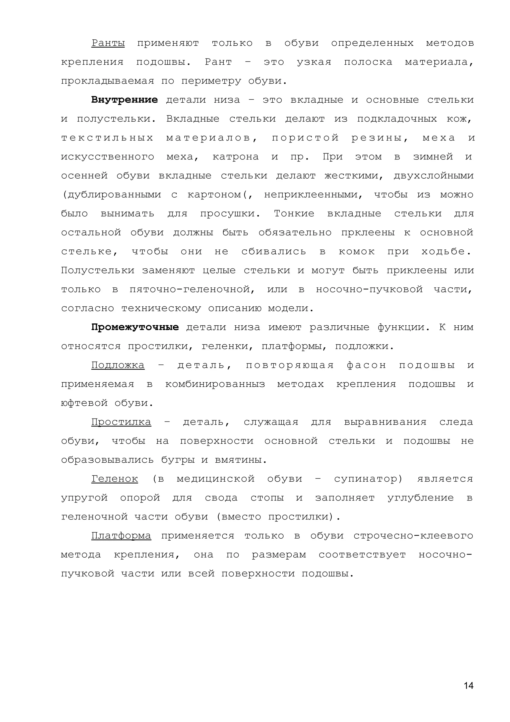Ранты применяют только в обуви определенных методов
крепления подошвы. Рант – это узкая полоска материала,
прокладываемая по периметру обуви.
Внутренние детали низа – это вкладные и основные стельки
и полустельки. Вкладные стельки делают из подкладочных кож,
т е к с т и л ь н ы х м а т е р и а л о в , п о р и с т о й р е з и н ы , м е х а и
искусственного меха, катрона и пр. При этом в зимней и
осенней обуви вкладные стельки делают жесткими, двухслойными
(дублированными с картоном(, неприклеенными, чтобы из можно
было вынимать для просушки. Тонкие вкладные стельки для
остальной обуви должны быть обязательно прклеены к основной
стельке, чтобы они не сбивались в комок при ходьбе.
Полустельки заменяют целые стельки и могут быть приклеены или
только в пяточно-геленочной, или в носочно-пучковой части,
согласно техническому описанию модели.
Промежуточные детали низа имеют различные функции. К ним
относятся простилки, геленки, платформы, подложки.
Подложка – деталь, повторяющая фасон подошвы и
применяемая в комбинированныз методах крепления подошвы и
юфтевой обуви.
Простилка – деталь, служащая для выравнивания следа
обуви, чтобы на поверхности основной стельки и подошвы не
образовывались бугры и вмятины.
Геленок (в медицинской обуви – супинатор) является
упругой опорой для свода стопы и заполняет углубление в
геленочной части обуви (вместо простилки).
Платформа применяется только в обуви строчесно-клеевого
метода крепления, она по размерам соответствует носочно-
пучковой части или всей поверхности подошвы.
14
 