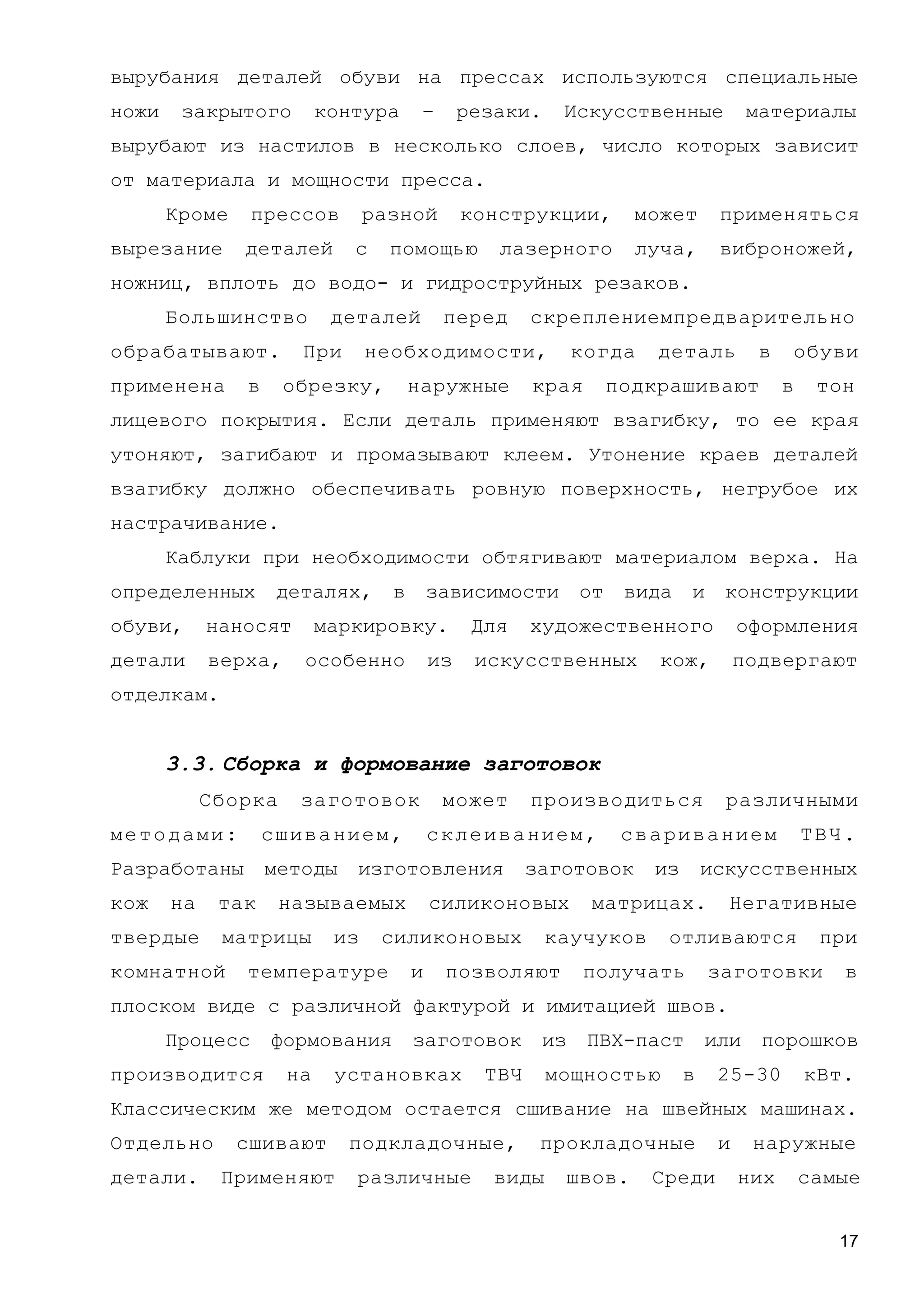 вырубания деталей обуви на прессах используются специальные
ножи закрытого контура – резаки. Искусственные материалы
вырубают из настилов в несколько слоев, число которых зависит
от материала и мощности пресса.
Кроме прессов разной конструкции, может применяться
вырезание деталей с помощью лазерного луча, виброножей,
ножниц, вплоть до водо- и гидроструйных резаков.
Большинство деталей перед скреплениемпредварительно
обрабатывают. При необходимости, когда деталь в обуви
применена в обрезку, наружные края подкрашивают в тон
лицевого покрытия. Если деталь применяют взагибку, то ее края
утоняют, загибают и промазывают клеем. Утонение краев деталей
взагибку должно обеспечивать ровную поверхность, негрубое их
настрачивание.
Каблуки при необходимости обтягивают материалом верха. На
определенных деталях, в зависимости от вида и конструкции
обуви, наносят маркировку. Для художественного оформления
детали верха, особенно из искусственных кож, подвергают
отделкам.
3.3. Сборка и формование заготовок
Сборка заготовок может производиться различными
методами: сшиванием, склеиванием, свариванием ТВЧ.
Разработаны методы изготовления заготовок из искусственных
кож на так называемых силиконовых матрицах. Негативные
твердые матрицы из силиконовых каучуков отливаются при
комнатной температуре и позволяют получать заготовки в
плоском виде с различной фактурой и имитацией швов.
Процесс формования заготовок из ПВХ-паст или порошков
производится на установках ТВЧ мощностью в 25-30 кВт.
Классическим же методом остается сшивание на швейных машинах.
Отдельно сшивают подкладочные, прокладочные и наружные
детали. Применяют различные виды швов. Среди них самые
17
 
