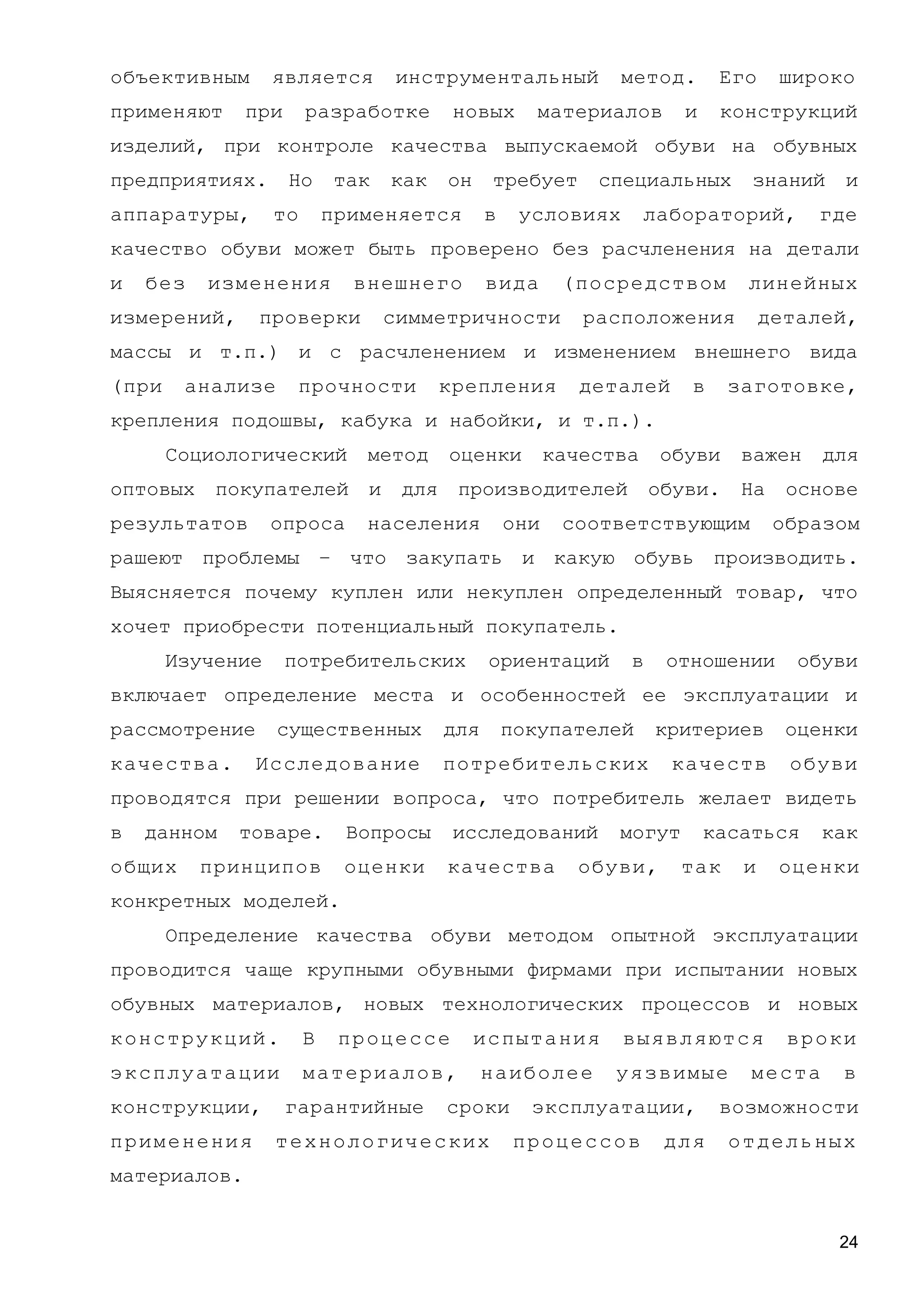 объективным является инструментальный метод. Его широко
применяют при разработке новых материалов и конструкций
изделий, при контроле качества выпускаемой обуви на обувных
предприятиях. Но так как он требует специальных знаний и
аппаратуры, то применяется в условиях лабораторий, где
качество обуви может быть проверено без расчленения на детали
и без изменения внешнего вида (посредством линейных
измерений, проверки симметричности расположения деталей,
массы и т.п.) и с расчленением и изменением внешнего вида
(при анализе прочности крепления деталей в заготовке,
крепления подошвы, кабука и набойки, и т.п.).
Социологический метод оценки качества обуви важен для
оптовых покупателей и для производителей обуви. На основе
результатов опроса населения они соответствующим образом
рашеют проблемы – что закупать и какую обувь производить.
Выясняется почему куплен или некуплен определенный товар, что
хочет приобрести потенциальный покупатель.
Изучение потребительских ориентаций в отношении обуви
включает определение места и особенностей ее эксплуатации и
рассмотрение существенных для покупателей критериев оценки
качества. Исследование потребительских качеств обуви
проводятся при решении вопроса, что потребитель желает видеть
в данном товаре. Вопросы исследований могут касаться как
общих принципов оценки качества обуви, так и оценки
конкретных моделей.
Определение качества обуви методом опытной эксплуатации
проводится чаще крупными обувными фирмами при испытании новых
обувных материалов, новых технологических процессов и новых
конструкций. В процессе испытания выявляются вроки
эксплуатации материалов, наиболее уязвимые места в
конструкции, гарантийные сроки эксплуатации, возможности
применения технологических процессов для отдельных
материалов.
24
 