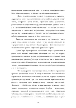 специализации права приводит к тому, что элементы логических норм все
более рассредоточиваются по многим статьям нормативных актов.
Норма-предписание, как, правило, соответствует первичной
структурной части текста нормативного акта (статье, пункту, абзацу
статьи, конкретной фразе текста). Дробление нормы-предписания,
распределение ее содержания между разными статьями, пунктами статьи
и т. д. вообще невозможно. Норма-предписание - это цельное, логически
завершенное и формально закрепленное государственно-властное
веление. По своему словесно-логическому построению она представляет
собой нерасчленяемое единство по формуле «если-то».
Практика законодательства показывает, что выделение части
нормы-предписания возможно только путем самостоятельного ее
формулирования в виде особого общего правила (при этом качество
самостоятельного правила сохраняет и «усеченная» норма).
Однако при характеристике соотношения нормы-предписания и
статьи важно отметить, что полного совпадения здесь тоже нет. Норма-
предписание-это правило, веление, нормативно-властное суждение, тогда
как статья представляет собой лишь подразделение текста нормативного
юридического акта. Следовательно, в данном случае возможно говорить
только о соответствии нормы права н статьи или иной части текста акта,
а не об их тождестве.
Чем выше уровень специализации права, тем более упрощаются
правовые предписания, каждое из которых становится самостоятельным
нормативным обобщением, посвященным отдельной операции в процессе
правового регулирования При этом нередко статья нормативного акта
содержит несколько тесно взаимосвязанных правовых предписаний.
Например, ст. 110 Кодекса о браке и семье включает по меньшей мере
четыре предписания: предписание-принцип («тайна усыновления
охраняется законом»), управомочивающую норму («для обеспечения
тайны усыновления по просьбе усыновителя может быть изменено место
рождения усыновленного ребенка...»), запрещающую норму
13
 
