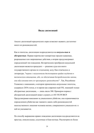 Виды диспозиций
Анализ диспозиций юридических норм позволяет выявить достаточно
много их разновидностей.
Как и гипотезы, диспозиции подразделяются на казуаль-ные и
абстрактные. Первая перечисляет конкретные предпи-сываемые,
разрешаемые или запрещаемые действия, а вторая предусматривает
определенный тип поведения. Историческим прообразом казуальной
диспозиции является прецедент — решение суда или иного
государственного органа по отдельному делу. Как отмечалось в
литературе, "нормы с казуальными диспозициями крайне неудачны в
техническом отношении, ибо, не обеспечивая беспробельности закона,
они обусловлива-ют его чрезмерную громоздкость" . Так, Российское
Уложение о наказаниях, в котором применялись казуальные гипотезы,
содержало 2034 статьи, в то время как современ-ный УК, знающий только
абстрактные диспозиции, — лишь около 300. Примером нормы с
абстрактной диспозицией может служить ст.103 УК РСФСР.
Предусматривая наказания за умышленное убийство, она ограничивается
определением убийства как такового; каких-либо разновидностей
насильственного лишения человека жизни, совершенного умышлен-но. в
ней не указывается.
По способу выражения правил поведения диспозиции под-разделяются на
простые, описательные, ссылочные и блан-кетные. Рассмотрим их более
20
 