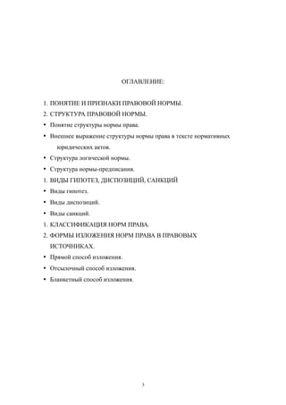 ОГЛАВЛЕНИЕ:
1. ПОНЯТИЕ И ПРИЗНАКИ ПРАВОВОЙ НОРМЫ.
2. СТРУКТУРА ПРАВОВОЙ НОРМЫ.
· Понятие структуры нормы права.
· Внешнее выражение структуры нормы права в тексте нормативных
юридических актов.
· Структура логической нормы.
· Структура нормы-предписания.
1. ВИДЫ ГИПОТЕЗ, ДИСПОЗИЦИЙ, САНКЦИЙ
· Виды гипотез.
· Виды диспозиций.
· Виды санкций.
1. КЛАССИФИКАЦИЯ НОРМ ПРАВА.
2. ФОРМЫ ИЗЛОЖЕНИЯ НОРМ ПРАВА В ПРАВОВЫХ
ИСТОЧНИКАХ.
· Прямой способ изложения.
· Отсылочный способ изложения.
· Бланкетный способ изложения.
3
 