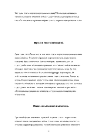 Что такое статья нормативно-правового акта? Это форма выражения,
способ изложения правовой нормы. Существуют следующие основные
способы изложения правовых норм в статьях нормативно-правовых актов:
Прямой способ изложения.
Суть этого способа состоит в том, что в статье нормативно-правового акта
излагаются все 3 элемента правовой нормы (гипотеза, диспозиция и
санкция). Здесь логическая структура нормы права совпадает со
структурой статьи нормативно-правового акта. Можно найти множество
примеров такого построения нормативного материала, когда бы оно
идеально соответствовало 3-х членной структуре нормы права. В
действующих нормативно-правовых актах такое совпадение бывает не
всегда. Главное состоит в том, чтобы лица, применяющие норму права,
смогли бы обнаружить в статьях нормативно-правового акта или актов все
структурные элементы , так как только при их наличии норма может
обеспечить государственно-властное регулирование общественных
отношений.
Отсылочный способ изложения.
При такой форме изложения правовой нормы в статьях нормативно-
правового акта содержатся не все ее структурные элементы, но имеется
отсылка к другим родственным статьям этого же нормативно-правового
34
 