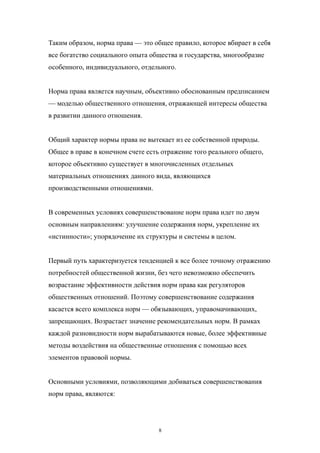 Таким образом, норма права — это общее правило, которое вбирает в себя
все богатство социального опыта общества и государства, многообразие
особенного, индивидуального, отдельного.
Норма права является научным, объективно обоснованным предписанием
— моделью общественного отношения, отражающей интересы общества
в развитии данного отношения.
Общий характер нормы права не вытекает из ее собственной природы.
Общее в праве в конечном счете есть отражение того реального общего,
которое объективно существует в многочисленных отдельных
материальных отношениях данного вида, являющихся
производственными отношениями.
В современных условиях совершенствование норм права идет по двум
основным направлениям: улучшение содержания норм, укрепление их
«истинности»; упорядочение их структуры и системы в целом.
Первый путь характеризуется тенденцией к все более точному отражению
потребностей общественной жизни, без чего невозможно обеспечить
возрастание эффективности действия норм права как регуляторов
общественных отношений. Поэтому совершенствование содержания
касается всего комплекса норм — обязывающих, управомачивающих,
запрещающих. Возрастает значение рекомендательных норм. В рамках
каждой разновидности норм вырабатываются новые, более эффективные
методы воздействия на общественные отношения с помощью всех
элементов правовой нормы.
Основными условиями, позволяющими добиваться совершенствования
норм права, являются:
8
 