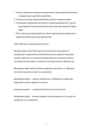 1. Точное отражение в правовых предписаниях закономерностей развития
государственно-правовой надстройки;
2. Соответствие норм права требованиям морали и правосознания;
3. Соблюдение требований системности (непротиворечивости) и других
закономерностей действующей системы права при принятии новых
норм;
4. Учет в процессе нормотворчества общих принципов регулирования и
управления общественными процессами.
Таким образом, подведем краткие итоги:
а) норма права может быть определена в качестве исходящего от
государства и охраняемого им общеобязательного правила поведения,
которое закрепляет за участникам общественного отношения данного
вида юридические права и налагает на них юридические обязанности;
б) правовая норма является общим правилом поведения, т.е. образцом,
эталоном поведения людей, их коллективов;
в) правовая норма — правило абстрактного, обобщенного характера,
первичный элемент права как системы;
г) правовая норма — государственно-властное предписание;
д) правовая норма — явление широкое, многоплановое и в то же вре мя
конкретное по содержанию.
9
 