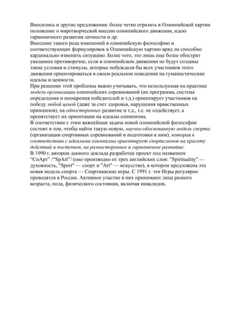 Вносились и другие предложения: более четко отразить в Олимпийской хартии
положение о миротворческой миссии олимпийского движения, идею
гармоничного развития личности и др.
Внесение такого рода изменений в олимпийскую философию и
соответствующих формулировок в Олимпийскую хартию вряд ли способно
кардинально изменить ситуацию. Более того, это лишь еще более обострит
указанное противоречие, если в олимпийском движении не будут созданы
такие условия и стимулы, которые побуждали бы всех участников этого
движения ориентироваться в своем реальном поведении на гуманистические
идеалы и ценности.
При решении этой проблемы важно учитывать, что используемая на практике
модель организации олимпийских соревнований (их программа, система
определения и поощрения победителей и т.д.) ориентирует участников на
победу любой ценой (даже за счет здоровья, нарушения нравственных
принципов), на одностороннее развитие и т.д., т.е. не содействует, а
препятствует их ориентации на идеалы олимпизма.
В соответствии с этим важнейшая задача новой олимпийской философии
состоит в том, чтобы найти такую новую, научно-обоснованную модель спорта
(организации спортивных соревнований и подготовки к ним), которая в
соответствии с идеалами олимпизма ориентирует спортсменов на красоту
действий и поступков, на разностороннее и гармоничное развитие.
В 1990 г. автором данного доклада разработан проект под названием
“СпАрт” /“SpArt”/ (оно производно от трех английских слов: "Spirituality" —
духовность, "Sport" — спорт и "Art" — искусство), в котором предложена эта
новая модель спорта — Спартианские игры. С 1991 г. эти Игры регулярно
проводятся в России. Активное участие в них принимают лица разного
возраста, пола, физического состояния, включая инвалидов.
 