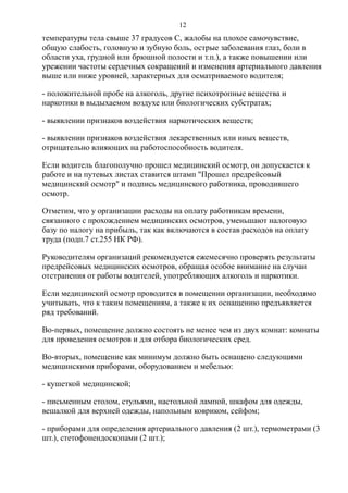 температуры тела свыше 37 градусов C, жалобы на плохое самочувствие,
общую слабость, головную и зубную боль, острые заболевания глаз, боли в
области уха, грудной или брюшной полости и т.п.), а также повышении или
урежении частоты сердечных сокращений и изменения артериального давления
выше или ниже уровней, характерных для осматриваемого водителя;
- положительной пробе на алкоголь, другие психотропные вещества и
наркотики в выдыхаемом воздухе или биологических субстратах;
- выявлении признаков воздействия наркотических веществ;
- выявлении признаков воздействия лекарственных или иных веществ,
отрицательно влияющих на работоспособность водителя.
Если водитель благополучно прошел медицинский осмотр, он допускается к
работе и на путевых листах ставится штамп "Прошел предрейсовый
медицинский осмотр" и подпись медицинского работника, проводившего
осмотр.
Отметим, что у организации расходы на оплату работникам времени,
связанного с прохождением медицинских осмотров, уменьшают налоговую
базу по налогу на прибыль, так как включаются в состав расходов на оплату
труда (подп.7 ст.255 НК РФ).
Руководителям организаций рекомендуется ежемесячно проверять результаты
предрейсовых медицинских осмотров, обращая особое внимание на случаи
отстранения от работы водителей, употребляющих алкоголь и наркотики.
Если медицинский осмотр проводится в помещении организации, необходимо
учитывать, что к таким помещениям, а также к их оснащению предъявляется
ряд требований.
Во-первых, помещение должно состоять не менее чем из двух комнат: комнаты
для проведения осмотров и для отбора биологических сред.
Во-вторых, помещение как минимум должно быть оснащено следующими
медицинскими приборами, оборудованием и мебелью:
- кушеткой медицинской;
- письменным столом, стульями, настольной лампой, шкафом для одежды,
вешалкой для верхней одежды, напольным ковриком, сейфом;
- приборами для определения артериального давления (2 шт.), термометрами (3
шт.), стетофонендоскопами (2 шт.);
12
 