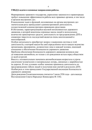 ГИБДД-задачи и основные направления работы.
Формирование правового государства, укрепление законности и правопорядка
требует повышения эффективности работы всех правовых органов, в том числе
и органов внутренних дел.
В выполнение задач и функций, возложенных на органы внутренних дел
значительная роль принадлежит административной деятельности,
осуществляемой административно-правовыми средствами.
В обстановке, характеризующейся высокой интенсивностью дорожного
движения, в которой вовлечены огромные массы людей и колоссальное
количество транспортных средств, деятельность по предупреждению ДТП и
снижению тяжести их последствий является очень многоплановой и
многообразной.
Особую актуальность приобретает вопрос о выявлении системы в этой
деятельности, в которой нашли бы своё определённое место каждое ведомство
организация, предприятие, должностное лицо и каждый человек, имеющий
отношение к обеспечению безопасности дорожного движения.
Проблема обеспечения безопасности дорожного движения возникла еще
до появления автомобиля, но только с его рождением встала перед обществом
со всей остротой.
Вместе с положительным значением автомобилизации возрастала и угроза
увеличения человеческих и материальных потерь, связанных с аварийностью
на дорогах. В этих условиях особое значение принимала деятельность по
предупреждению гибели людей и получения ими увечий в результате ДТП.
Особая роль в этом принадлежит Государственной инспекции безопасности
дорожного движения.
Днем рождения Госавтоинспекции считается 3 июля 1936 года - дата выхода
Постановления Совета Народных Комиссаров № 1182.
4
 