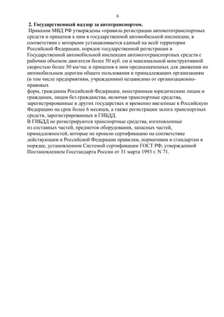 2. Государственный надзор за автотранспортом.
Приказом МВД РФ утверждены «правила регистрации автомототранспортных
средств и прицепов к ним в государственной автомобильной инспекции, в
соответствии с которыми устанавливается единый на всей территории
Российской Федерации, порядок государственной регистрации в
Государственной автомобильной инспекции автомототранспортных средств с
рабочим объемом двигателя более 50 куб. см и максимальной конструктивной
скоростью более 50 км/час и прицепов к ним предназначенных для движения по
автомобильным дорогам общего пользования и принадлежащих организациям
(в том числе предприятиям, учреждениям) независимо от организационно-
правовых
форм, гражданам Российской Федерации, иностранным юридическим лицам и
гражданам, лицам без гражданства, включая транспортные средства,
зарегистрированные в других государствах и временно ввезенные в Российскую
Федерацию на срок более 6 месяцев, а также регистрации залога транспортных
средств, зарегистрированных в ГИБДД.
В ГИБДД не регистрируются транспортные средства, изготовленные
из составных частей, предметов оборудования, запасных частей,
принадлежностей, которые не прошли сертификацию на соответствие
действующим в Российской Федерации правилам, нормативам и стандартам в
порядке, установленном Системой сертификации ГОСТ РФ, утвержденной
Постановлением Госстандарта России от 31 марта 1993 г. N 71.
6
 