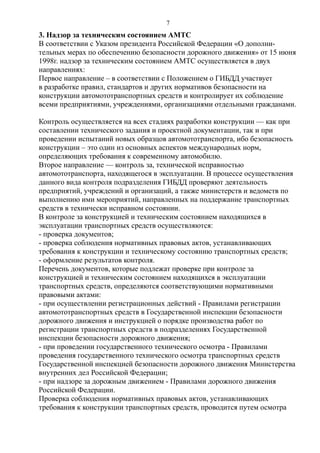3. Надзор за техническим состоянием АМТС
В соответствии с Указом президента Российской Федерации «О дополни-
тельных мерах по обеспечению безопасности дорожного движения» от 15 июня
1998г. надзор за техническим состоянием АМТС осуществляется в двух
направлениях:
Первое направление – в соответствии с Положением о ГИБДД участвует
в разработке правил, стандартов и других нормативов безопасности на
конструкции автомототранспортных средств и контролирует их соблюдение
всеми предприятиями, учреждениями, организациями отдельными гражданами.
Контроль осуществляется на всех стадиях разработки конструкции — как при
составлении технического задания и проектной документации, так и при
проведении испытаний новых образцов автомототранспорта, ибо безопасность
конструкции – это один из основных аспектов международных норм,
определяющих требования к современному автомобилю.
Второе направление — контроль за, технической исправностью
автомототранспорта, находящегося в эксплуатации. В процессе осуществления
данного вида контроля подразделения ГИБДД проверяют деятельность
предприятий, учреждений и организаций, а также министерств и ведомств по
выполнению ими мероприятий, направленных на поддержание транспортных
средств в технически исправном состоянии.
В контроле за конструкцией и техническим состоянием находящихся в
эксплуатации транспортных средств осуществляются:
- проверка документов;
- проверка соблюдения нормативных правовых актов, устанавливающих
требования к конструкции и техническому состоянию транспортных средств;
- оформление результатов контроля.
Перечень документов, которые подлежат проверке при контроле за
конструкцией и техническим состоянием находящихся в эксплуатации
транспортных средств, определяются соответствующими нормативными
правовыми актами:
- при осуществлении регистрационных действий - Правилами регистрации
автомототранспортных средств в Государственной инспекции безопасности
дорожного движения и инструкцией о порядке производства работ по
регистрации транспортных средств в подразделениях Государственной
инспекции безопасности дорожного движения;
- при проведении государственного технического осмотра - Правилами
проведения государственного технического осмотра транспортных средств
Государственной инспекцией безопасности дорожного движения Министерства
внутренних дел Российской Федерации;
- при надзоре за дорожным движением - Правилами дорожного движения
Российской Федерации.
Проверка соблюдения нормативных правовых актов, устанавливающих
требования к конструкции транспортных средств, проводится путем осмотра
7
 