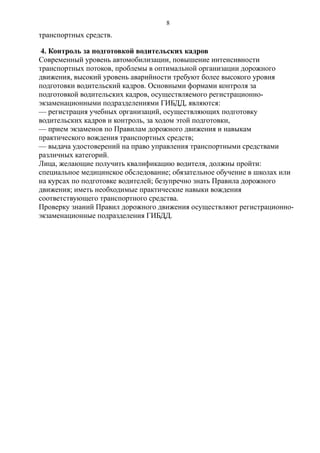 транспортных средств.
4. Контроль за подготовкой водительских кадров
Современный уровень автомобилизации, повышение интенсивности
транспортных потоков, проблемы в оптимальной организации дорожного
движения, высокий уровень аварийности требуют более высокого уровня
подготовки водительский кадров. Основными формами контроля за
подготовкой водительских кадров, осуществляемого регистрационно-
экзаменационными подразделениями ГИБДД, являются:
— регистрация учебных организаций, осуществляющих подготовку
водительских кадров и контроль, за ходом этой подготовки,
— прием экзаменов по Правилам дорожного движения и навыкам
практического вождения транспортных средств;
— выдача удостоверений на право управления транспортными средствами
различных категорий.
Лица, желающие получить квалификацию водителя, должны пройти:
специальное медицинское обследование; обязательное обучение в школах или
на курсах по подготовке водителей; безупречно знать Правила дорожного
движения; иметь необходимые практические навыки вождения
соответствующего транспортного средства.
Проверку знаний Правил дорожного движения осуществляют регистрационно-
экзаменационные подразделения ГИБДД.
8
 