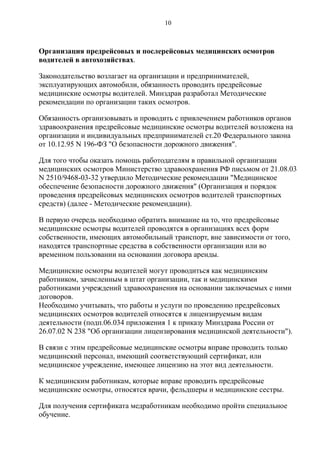 Организация предрейсовых и послерейсовых медицинских осмотров
водителей в автохозяйствах.
Законодательство возлагает на организации и предпринимателей,
эксплуатирующих автомобили, обязанность проводить предрейсовые
медицинские осмотры водителей. Минздрав разработал Методические
рекомендации по организации таких осмотров.
Обязанность организовывать и проводить с привлечением работников органов
здравоохранения предрейсовые медицинские осмотры водителей возложена на
организации и индивидуальных предпринимателей ст.20 Федерального закона
от 10.12.95 N 196-ФЗ "О безопасности дорожного движения".
Для того чтобы оказать помощь работодателям в правильной организации
медицинских осмотров Министерство здравоохранения РФ письмом от 21.08.03
N 2510/9468-03-32 утвердило Методические рекомендации "Медицинское
обеспечение безопасности дорожного движения" (Организация и порядок
проведения предрейсовых медицинских осмотров водителей транспортных
средств) (далее - Методические рекомендации).
В первую очередь необходимо обратить внимание на то, что предрейсовые
медицинские осмотры водителей проводятся в организациях всех форм
собственности, имеющих автомобильный транспорт, вне зависимости от того,
находятся транспортные средства в собственности организации или во
временном пользовании на основании договора аренды.
Медицинские осмотры водителей могут проводиться как медицинским
работником, зачисленным в штат организации, так и медицинскими
работниками учреждений здравоохранения на основании заключаемых с ними
договоров.
Необходимо учитывать, что работы и услуги по проведению предрейсовых
медицинских осмотров водителей относятся к лицензируемым видам
деятельности (подп.06.034 приложения 1 к приказу Минздрава России от
26.07.02 N 238 "Об организации лицензирования медицинской деятельности").
В связи с этим предрейсовые медицинские осмотры вправе проводить только
медицинский персонал, имеющий соответствующий сертификат, или
медицинское учреждение, имеющее лицензию на этот вид деятельности.
К медицинским работникам, которые вправе проводить предрейсовые
медицинские осмотры, относятся врачи, фельдшеры и медицинские сестры.
Для получения сертификата медработникам необходимо пройти специальное
обучение.
10
 