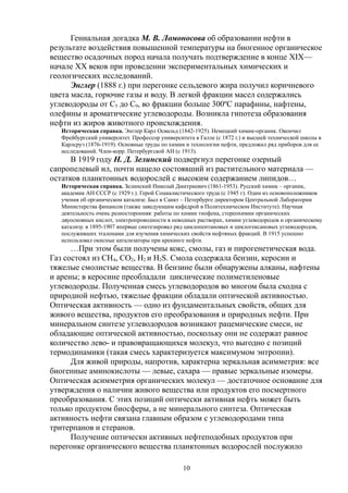 Гениальная догадка М. В. Ломоносова об образовании нефти в
результате воздействия повышенной температуры на биогенное органическое
вещество осадочных пород начала получать подтверждение в конце XIX—
начале XX веков при проведении экспериментальных химических и
геологических исследований.
Энглер (1888 г.) при перегонке сельдевого жира получил коричневого
цвета масла, горючие газы и воду. В легкой фракции масел содержались
углеводороды от С5 до С9, во фракции больше 300ºС парафины, нафтены,
олефины и ароматические углеводороды. Возникла гипотеза образования
нефти из жиров животного происхождения.
Историческая справка. Энглер Карл Освальд (1842-1925). Немецкий химик-органик. Окончил
Фрейбургский университет. Профессор университета в Галле (с 1872 г.) и высшей технической школы в
Карлсруэ (1876-1919). Основные труды по химии и технологии нефти, предложил ряд приборов для ее
исследований. Член-корр. Петербургской АН (с 1913).
В 1919 году Н. Д. Зелинский подвергнул перегонке озерный
сапропелевый ил, почти нацело состоявший из растительного материала —
остатков планктонных водорослей с высоким содержанием липидов…
Историческая справка. Зелинский Николай Дмитриевич (1861-1953). Русский химик – органик,
академик АН СССР (с 1929 г.). Герой Социалистического труда (с 1945 г). Один из основоположников
учения об органическом катализе. Был в Санкт – Петербурге директором Центральной Лаборатории
Министерства финансов (также заведующим кафедрой в Политехническом Институте). Научная
деятельность очень разносторонняя: работы по химии тиофена, стереохимии органических
двуосновных кислот, электропроводности в неводных растворах, химии углеводородов и органическому
катализу. в 1895-1907 впервые синтезировал ряд циклопентановых и циклогексановых углеводородов,
послуживших эталонами для изучения химических свойств нефтяных фракций. В 1915 успешно
использовал окисные катализаторы при крекинге нефти.
…При этом были получены кокс, смолы, газ и пирогенетическая вода.
Газ состоял из СН4, СО2, Н2 и Н2S. Смола содержала бензин, керосин и
тяжелые смолистые вещества. В бензине были обнаружены алканы, нафтены
и арены; в керосине преобладали циклические полиметиленовые
углеводороды. Полученная смесь углеводородов во многом была сходна с
природной нефтью, тяжелые фракции обладали оптической активностью.
Оптическая активность — одно из фундаментальных свойств, общих для
живого вещества, продуктов его преобразования и природных нефти. При
минеральном синтезе углеводородов возникают рацемические смеси, не
обладающие оптической активностью, поскольку они не содержат равное
количество лево- и правовращающихся молекул, что выгодно с позиций
термодинамики (такая смесь характеризуется максимумом энтропии).
Для живой природы, напротив, характерна зеркальная асимметрия: все
биогенные аминокислоты — левые, сахара — правые зеркальные изомеры.
Оптическая асимметрия органических молекул — достаточное основание для
утверждения о наличии живого вещества или продуктов его посмертного
преобразования. С этих позиций оптически активная нефть может быть
только продуктом биосферы, а не минерального синтеза. Оптическая
активность нефти связана главным образом с углеводородами типа
тритерпанов и стеранов.
Получение оптически активных нефтеподобных продуктов при
перегонке органического вещества планктонных водорослей послужило
10
 