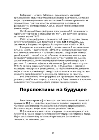 Риформинг – (от англ. Reforming – переделывать, улучшать)
промышленный процесс переработки бензиновых и лигроиновых фракций
нефти с целью получения высококачественных бензинов и ароматических
углеводородов. При этом молекулы углеводородов в основном не
расщепляются, а преобразуются. Сырьем служит бензинолигроиновая
фракция нефти.
До 30-х годов 20 века риформинг представлял собой разновидность
термического крекинга и проводился при 5400
С для получения бензина с
октановым числом 70-72.
С 40-х годов риформинг – каталитический процесс, научные основы
которого разработаны Н.Д. Зелинским, а также В.И. Каржевым, Б.Л.
Молдавским. Впервые этот процесс был осуществлен в 1940 г в США.
Его проводят в промышленной установке, имеющей нагревательную
печь и не менее 3-4 реакторов при t 350-5200
С, в присутствии различных
катализаторов: платиновых и полиметаллических, содержащих платину,
рений, иридий, германий и др. во избежание дезактивации катализатора
продуктом уплотнения коксом, риформинг осуществляется под высоким
давлением водорода, который циркулирует через нагревательную печь и
реакторы. В результате риформинга бензиновых фракций нефти получают
80-85 % бензин с октановым числом 90-95, 1-2% водорода и остальное
количество газообразных углеводородов. Из трубчатой печи под давлением
нефть подается в реакционную камеру, где и находится катализатор, отсюда
она идет в ректификационную колонну, где разделяется на продукты.
Большое значение имеет риформинг для производства ароматических
углеводородов (бензола, толуола, ксилола и др.). Ранее основным источником
получения этих углеводородов была коксовая промышленность.
Перспективы на будущее
В настоящее время нефтехимия дает почти четверть всей химической
продукции. Нефть – ценнейшее природное ископаемое, открывшее перед
человеком удивительные возможности «химического перевоплощения».
Всего производных нефти насчитывается уже около 3 тысяч.
Нефть занимает ведущее место в мировом топливно-энергетическом
хозяйстве. Ее доля в общем потреблении энергоресурсов непрерывно растет.
Нефть составляет основу топливно-энергетических балансов всех
экономически развитых стран.
23
 