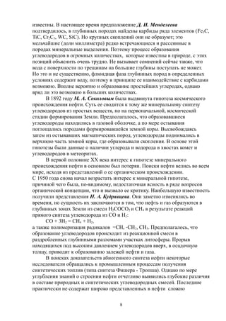 известны. В настоящее время предположение Д. И. Менделеева
подтвердилось, в глубинных породах найдены карбиды ряда элементов (Fe3C,
TiC, Cr2C3, WC, SiC). Но крупных скоплений они не образуют; это
мельчайшие (доли миллиметра) редко встречающиеся и рассеянные в
породах минеральные выделения. Поэтому процесс образования
углеводородов в огромных количествах, которые известны в природе, с этих
позиций объяснить очень трудно. Не вызывает сомнений сейчас также, что
вода с поверхности по трещинам на большие глубины поступать не может.
Но это и не существенно, флюидная фаза глубинных пород в определенных
условиях содержит воду, поэтому в принципе ее взаимодействие с карбидами
возможно. Вполне вероятно и образование простейших углеродах, однако
вряд ли это возможно в больших количествах.
В 1892 году М. А. Соколовым была выдвинута гипотеза космического
происхождения нефти. Суть ее сводится к тому же минеральному синтезу
углеводородов из простых веществ, но на первоначальной, космической
стадии формирования Земли. Предполагалось, что образовавшиеся
углеводороды находились в газовой оболочке, а по мере остывания
поглощались породами формировавшейся земной коры. Высвобождаясь
затем из остывавших магматических пород, углеводороды поднимались в
верхнюю часть земной коры, где образовывали скопления. В основе этой
гипотезы были данные о наличии углерода и водорода в хвостах комет и
углеводородов в метеоритах.
В первой половине XX века интерес к гипотезе минерального
происхождения нефти в основном был потерян. Поиски нефти велись во всем
мире, исходя из представлений о ее органическом происхождении.
С 1950 года снова начал возрастать интерес к минеральной гипотезе,
причиной чего была, по-видимому, недостаточная ясность в ряде вопросов
органической концепции, что и вызвало ее критику. Наибольшую известность
получили представления Н. А. Кудрявцева. Они заметно изменялись во
времени, но сущность их заключаются в том, что нефть и газ образуются в
глубинных зонах Земли из смеси H2COCO2 и CH4 в результате реакций
прямого синтеза углеводорода из CO и Н2:
CO + 3H2 = CH4 + H2,
а также полимеризация радикалов =CH, -CH2, CH3. Предполагалось, что
образование углеводородов происходит из реакционной смеси в
раздробленных глубинными разломами участках литосферы. Прорыв
находящихся под высоким давлением углеводородов вверх, в осадочную
толщу, приводит к образованию залежей нефти и газа.
В поисках доказательств абиогенного синтеза нефти некоторые
исследователи обращались к промышленным процессам получения
синтетических топлив (типа синтеза Фишера - Тропша). Однако по мере
углубления знаний о строении нефти отчетливо выявились глубокие различия
в составе природных и синтетических углеводородных смесей. Последние
практически не содержат широко представленных в нефти сложно
8
 
