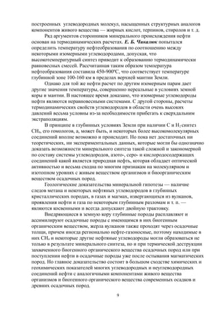 построенных углеводородных молекул, насыщенных структурных аналогов
компонентов живого вещества — жирных кислот, терпинов, стиролов и т. д.
Ряд аргументов сторонников минерального происхождения нефти
основан на термодинамических расчетах. Е. Б. Чикалюк попытался
определить температуру нефтеобразования по соотношению между
некоторыми изомерными углеводородами, допуская, что
высокотемпературный синтез приводит к образованию термодинамически
равновесных смесей. Рассчитанная таким образом температура
нефтеобразования составила 450-900ºC, что соответствует температуре
глубинной зоне 100-160 км в пределах верхней мантии Земли.
Однако для той же нефти расчет по другим изомерным парам дает
другие значения температуры, совершенно нереальные в условиях земной
коры и мантии. В настоящее время доказано, что изомерные углеводороды
нефти являются неравновесными системами. С другой стороны, расчеты
термодинамических свойств углеводородов в области очень высоких
давлений весьма условны из-за необходимости прибегать к сверхдальним
экстраполяциям.
В принципе в глубинных условиях Земли при наличии С и Н2 синтез
СН4, его гомологов, а, может быть, и некоторых более высокомолекулярных
соединений вполне возможно и происходит. Но пока нет достаточных ни
теоретических, ни экспериментальных данных, которые могли бы однозначно
доказать возможности минерального синтеза такой сложной и закономерной
по составу системы углеводородов, азото-, серо- и кислородосодержащих
соединений какой является природная нефть, которая обладает оптической
активностью и весьма сходна по многим признакам на молекулярном и
изотопном уровнях с живым веществом организмов и биоорганическим
веществом осадочных пород.
Геологические доказательства минеральной гипотезы — наличие
следов метана и некоторых нефтяных углеводородов в глубинных
кристаллических породах, в газах и магмах, извергающихся из вулканов,
проявления нефти и газа по некоторым глубинным разломам и т. п. —
являются косвенными и всегда допускают двойную трактовку.
Внедряющиеся в земную кору глубинные породы расплавляют и
ассимилируют осадочные породы с имеющимся в них биогенным
органическим веществом, жерла вулканов также проходят через осадочные
толщи, причем иногда регионально нефте-газоносные, поэтому находимые в
них СН4 и некоторые другие нефтяные углеводороды могли образоваться не
только в результате минерального синтеза, но и при термической деструкции
захваченного биогенного органического вещества осадочных пород или при
поступлении нефти в осадочные породы уже после остывания магматических
пород. Но главное доказательство состоит в большом сходстве химических и
геохимических показателей многих углеводородных и неуглеводородных
соединений нефти с аналогичными компонентами живого вещества
организмов и биогенного органического вещества современных осадков и
древних осадочных пород.
9
 