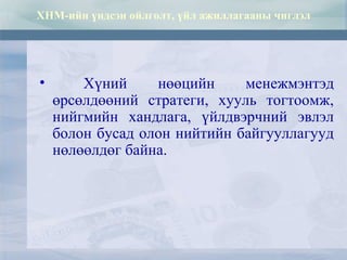 ХНМ-ийн үндсэн ойлголт, үйл ажиллагааны чиглэл
• Хүний нөөцийн менежмэнтэд
өрсөлдөөний стратеги, хууль тогтоомж,
нийгмийн хандлага, үйлдвэрчний эвлэл
болон бусад олон нийтийн байгууллагууд
нөлөөлдөг байна.
 