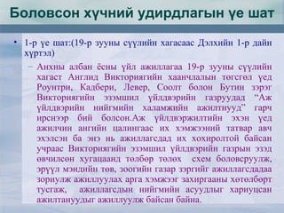 Боловсон хүчний удирдлагын үе шат
• 1-р үе шат:(19-р зууны сүүлийн хагасаас Дэлхийн 1-р дайн
хүртэл)
– Анхны албан ёсны үйл ажиллагаа 19-р зууны сүүлийн
хагаст Англид Викториягийн хаанчлалын төгсгөл үед
Роунтри, Кадбери, Левер, Соолт болон Бутин зэрэг
Викториягийн эзэмшил үйлдвэрийн газруудад “Аж
үйлдвэрийн нийгмийн халамжийн ажилтнууд” гарч
ирснээр бий болсон.Аж үйлдвэржилтийн эхэн үед
ажилчин ангийн цалингаас их хэмжээний татвар авч
эхэлсэн ба энэ нь ажиллагсдад их хохиролтой байсан
учраас Викториягийн эзэмшил үйлдвэрийн газрын эзэд
өвчилсөн хугацаанд төлбөр төлөх схем боловсруулж,
эрүүл мэндийн төв, зоогийн газар зэргийг ажиллагсдадаа
зориулж ажиллуулах арга хэмжээг захиргааны хөтөлбөрт
тусгаж, ажиллагсдын нийгмийн асуудлыг хариуцсан
ажилтануудыг ажиллуулж байсан байна.
 