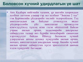 • Анх Кадбери нийгмийн халамж, үр ашгийн хоорондын
холбоог тогтоож улмаар тэр энэ холбоог “Зоосны 2 тал”
гэж Бурнвилийн үйлдвэрийн төслийг тодорхойлсон. Тэд
ажиллагсадын аж байдлыг дээшлүүлэх явдал
үйлдвэрлэлийн үйл ажиллагааг өргөжүүлэн
нэмэгдүүлэхэд түлхэц өгнө гэсэн ойлголттой байсан
учраас ажлын орчин, хөдөлмөрийн амьдралыг
сайжруулах талаар янз бүрийн хөтөлбөрийг санаачлан
хэрэгжүүлдэг байсан. Ийнхүү боловсон хүчний
удирдлагын анхны алхамд хүмүүсийн ажлын орчин,
нөхцөл, ажиллагсадын амьдралын чанар, биеийн хүчний
ажлын орчинг сайжруулах хүсэл эрмэлзлэлтэй цөөхөн
хэдэн хүмүүсийг багтаадаг.
Боловсон хүчний удирдлагын үе шат
 