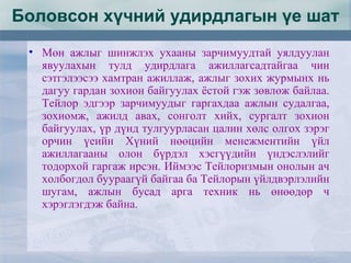 • Мөн ажлыг шинжлэх ухааны зарчимуудтай уялдуулан
явуулахын тулд удирдлага ажиллагсадтайгаа чин
сэтгэлээсээ хамтран ажиллаж, ажлыг зохих журмынх нь
дагуу гардан зохион байгуулах ёстой гэж зөвлөж байлаа.
Тейлор эдгээр зарчимуудыг гаргахдаа ажлын судалгаа,
зохиомж, ажилд авах, сонголт хийх, сургалт зохион
байгуулах, үр дүнд тулгуурласан цалин хөлс олгох зэрэг
орчин үеийн Хүний нөөцийн менежментийн үйл
ажиллагааны олон бүрдэл хэсгүүдийн үндэслэлийг
тодорхой гаргаж ирсэн. Иймээс Тейлоризмын онолын ач
холбогдол буураагүй байгаа ба Тейлорын үйлдвэрлэлийн
шугам, ажлын бусад арга техник нь өнөөдөр ч
хэрэглэгдэж байна.
Боловсон хүчний удирдлагын үе шат
 