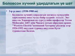 Боловсон хүчний удирдлагын үе шат
• 3-р үе шат: (1930-1980 он)
– Боловсон хүчний удирдлагын хөгжилд хүмүүсийн
харилцааны онол чухал байр суурийг эзэлдэг. Энэ
онол нь Харвардын их сургуулийн профессор Элтон
Мейогийн АНУ-ийн Чикаго хотын ойролцоо орших
"Western Electric"компаний Хоторны үйлдвэр дээр
1924-1952 онуудын туршид явуулсан бүлэг
туршилтаас болсон.
 