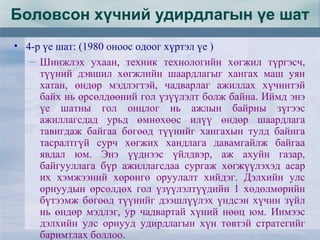 Боловсон хүчний удирдлагын үе шат
• 4-р үе шат: (1980 оноос одоог хүртэл үе )
– Шинжлэх ухаан, техник технологийн хөгжил түргэсч,
түүний дэвшил хөгжлийн шаардлагыг хангах маш уян
хатан, өндөр мэдлэгтэй, чадварлаг ажиллах хүчинтэй
байх нь өрсөлдөөний гол үзүүлэлт болж байна. Иймд энэ
үе шатны гол онцлог нь ажлын байрны зүгээс
ажиллагсдад урьд өмнөхөөс илүү өндөр шаардлага
тавигдаж байгаа бөгөөд түүнийг хангахын тулд байнга
тасралтгүй сурч хөгжих хандлага давамгайлж байгаа
явдал юм. Энэ үүднээс үйлдвэр, аж ахуйн газар,
байгууллага бүр ажиллагсдаа сургаж хөгжүүлэхэд асар
их хэмжээний хөрөнгө оруулалт хийдэг. Дэлхийн улс
орнуудын өрсөлдөх гол үзүүлэлтүүдийн 1 хөдөлмөрийн
бүтээмж бөгөөд түүнийг дээшлүүлэх үндсэн хүчин зүйл
нь өндөр мэдлэг, ур чадвартай хүний нөөц юм. Иимээс
дэлхийн улс орнууд удирдлагын хүн төвтэй стратегийг
баримтлах боллоо.
 