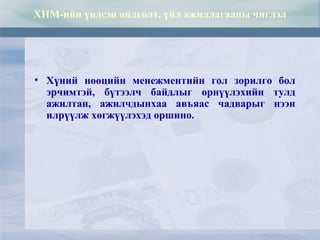 ХНМ-ийн үндсэн ойлголт, үйл ажиллагааны чиглэл
• Хүний нөөцийн менежментийн гол зорилго бол
эрчимтэй, бүтээлч байдлыг өрнүүлэхийн тулд
ажилтан, ажилчдынхаа авъяас чадварыг нээн
илрүүлж хөгжүүлэхэд оршино.
 