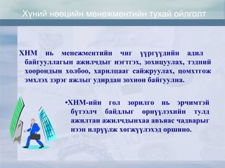 ХНМ нь менежментийн чиг үүргүүдийн адил
байгууллагын ажилчдыг нэгтгэх, зохицуулах, тэдний
хоорондын холбоо, харилцааг сайжруулах, цомхтгож
эмхлэх зэрэг ажлыг удирдан зохион байгуулна.
•ХНМ-ийн гол зорилго нь эрчимтэй
бүтээлч байдлыг өрнүүлэхийн тулд
ажилтан ажилчдынхаа авъяас чадварыг
нээн илрүүлж хөгжүүлэхэд оршино.
Хүний нөөцийн менежментийн тухай ойлголт
 