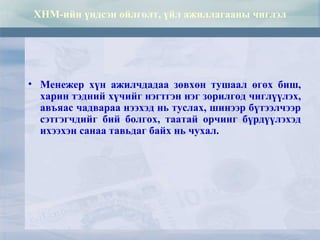 ХНМ-ийн үндсэн ойлголт, үйл ажиллагааны чиглэл
• Менежер хүн ажилчдадаа зөвхөн тушаал өгөх биш,
харин тэдний хүчийг нэгтгэн нэг зорилгод чиглүүлэх,
авъяас чадвараа нээхэд нь туслах, шинээр бүтээлчээр
сэтгэгчдийг бий болгох, таатай орчинг бүрдүүлэхэд
ихээхэн санаа тавьдаг байх нь чухал.
 
