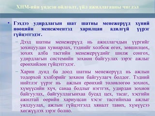 • Гэхдээ удирдлагын шат шатны менежерүүд хүний
нөөцийн менежментэд харилцан адилгүй үүрэг
гүйцэтгэдэг.
– Дээд шатны менежерүүд нь ажиллагчдын үүргийг
зохицуулан хувиарлах, тэднийг холбож өгөх, зөвшилцөх,
зохих алба тасгийн менежерүүдийг шилж сонгох,
удирдлагын системийн зохион байгуулах зэрэг ажлыг
ерөнхийлөн гүйцэтгэдэг.
– Харин дунд ба доод шатны менежерүүд нь ажлын
тодорхой хэлбэрийг зохион байгуулагч болдог. Тэдний
нийтлэг үүрэг нь ажлын ерөнхий төлөвлөгөө зохиох,
хүмүүсийн хүч, санаа бодлыг нэгтгэх, удирдан зохион
байгуулах, байгууллагынхаа бусад цех, тасаг, хэсгийн
ажилтай өөрийн хариуцсан хэсэг тасгийнхаа ажлыг
уялдуулах, ажлын гүйцэтгэлд хяналт тавих, хүмүүсээ
хөгжүүлэх зэрэг болно.
ХНМ-ийн үндсэн ойлголт, үйл ажиллагааны чиглэл
 