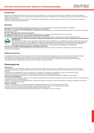 11
Система металлических труб для электропроводки
Ассортимент
Широкий типоразмерный ряд гибких и жестких труб и аксессуаров к ним с различным видом покрытий и базовых материалов позволяет
создать систему любой сложности, максимально отвечающую всевозможным требованиям по температурным режимам, химической стойкости,
механической прочности.
Уникальная запатентованная система труб и аксессуаров из нержавеющей стали марок AISI 304 и AISI 316L для применения на объектах
пищевой и химической промышленности.
Качество
Высокое качество металлических труб ДКС в соответствии со строгими критериями целого ряда европейских стандартов.
EN 61386-1 "Системы кабелепроводов для электрических установок"
Всем трубам, выпускаемым по этим стандартам, присваивается четырехзначный код, регламентирующий требования к испытаниям и основные
характеристики труб.
IEC 423 "Трубы для электрических установок"
Устанавливает требования к точному соблюдению диаметров труб и размеров метрической резьбы согласно ISO 68.
IEC 60670-CEI 23-48 "Ящики и корпуса для электрических установок"
Устанавливает требования и методики испытаний для коробок и корпусов до 1000 В постоянного тока и 1500 В переменного тока.
European Directive 2002/95/EC (RoHS) "Европейская директива по ограничению опасных соединений в электрических
компонентах"
Все металлические трубы и аксессуары ДКС соответствуют данной директиве и не содержат свинца (Pb), кадмия (Cd), ртути (Hg),
шестивалентного хрома (Cr (VI)), бромидных соединений РВВ (polybrominated biphenyls) и РВDE (polybrominated diphenylethers).
Требования директивы RoHS разработаны для сокращения загрязнения окружающей среды и предотвращения отравления
указанными веществами людей, пользующихся и работающих с электрическим оборудованием и электроникой.
UNI CEI 11170-3:2005 "Железнодорожные и трамвайные машины"
Устанавливает требования к противопожарной защите транспортных средств, оценке огнестойкости материалов, описывает пределы
применимости материалов.
Удобство монтажа:
• специализированные запатентованные аксессуары быстрой фиксации обеспечивают легкость и высокую скорость монтажа благодаря
самозажимным креплениям, степень защиты от пыли и влаги при этом достигает IP66/IP67 без дополнительных аксессуаров;
• для перехода от металлорукава к стальной трубе применяется уникальная муфта, не требующая установки распаечной коробки;
• специальные муфты двойной фиксации для металлорукавов в стальной оплетке.
Преимущества
Надежность:
• конструкция труб без заусенцев, дефектов или острых краев, которые могут привести к повреждению кабеля или рук при монтаже;
• высокая коррозионная стойкость металлорукава (сталь по EN 10346), которая напрямую влияет на эксплуатационные и эстетические
свойства;
• исполнение из нержавеющей стали для применения на пищевом и химическом производстве, а также в агрессивных средах;
• коробки ответвительные изготовлены из окрашенного алюминия и не подвержены коррозии;
• вспененный полиуретан, нанесенный по всему периметру ответвительной коробки, обеспечивает надежную герметизацию.
Легкость проектирования:
• полноценная система гибких и жестких труб, множество переходников и аксессуаров позволяют выполнить любую задачу по проектированию
и прокладке системы электропроводки;
• трубы из оцинкованной и нержавеющей стали с различными видами полимерных покрытий позволяют оптимально подобрать решение для
различных условий эксплуатации.
Легкость монтажа:
• трубы и аксессуары легко и надежно монтируются, обеспечивая высокую степень герметизации (до IP67);
• уникальная конструкция замка металлорукава, позволяющая сохранять целостность при монтаже и изгибах;
• высокая прочность на разрыв металлорукава благодаря уникальному замку;
• аксессуары быстрой фиксации повышают качество монтажа и увеличивают скорость монтажа.
 