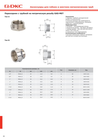 40
Переходник с трубной на метрическую резьбу GAS-MET
Назначение:
• переход с трубной цилиндрической
резьбы на метрическую;
• отличное решение при необходимости
подключения к оборудованию, имеющему
отверстия с трубной резьбой.
Характеристики:
• материал – никелированная латунь;
• метрическая резьба – ISO Metric EN 60423;
• трубная резьба – ISO 228 GAS DIN 40430 –
аналог ГОСТ 6357-81;
• 2 различных типа переходников;
Отличительные особенности:
• высокая химическая стойкость материала
для жестких условий эксплуатации.
Геометрические размеры, мм
Тип Упаковка, шт. Код
F1 F2 CH LF2 LF1
1/2” M16x1,5 22 11,0 9,0 A 50 6019-1216
3/4” M20x1,5 28 13,5 9,5 A 20 6019-3420
1” M25x1,5 35 15,5 10,5 A 10 6019-0125
1” M20x1,5 35 15,5 10,5 A 10 6019-0120
1” M32x1,5 35 13,0 13,0 B 10 6019-0132
1”1/4 M32x1,5 46 19,0 11,0 A 10 6019-11432
1”1/2 M40x1,5 50 23,0 17,0 A 10 6019-11240
2” M50x1,5 60 26,5 20,0 A 10 6019-0250
2” M63x1,5 70 20,0 18,0 B 10 6019-0263
2”1/2 M63x1,5 75 31,0 19,0 A 1 6019-21263
Тип А
Тип В F2
F1
LF1
LF2
CH
LF1
LF2
F1
F2
CH
Аксессуары для гибких и жестких металлических труб
 