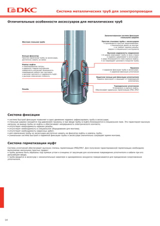 14
Отличительные особенности аксессуаров для металлических труб
Система фиксации
• система быстрой фиксации позволяет в одно движение надежно зафиксировать трубу в аксессуаре;
• стальные шарики находятся под давлением пружины и при вводе трубы в муфту блокируются в специальном пазе. Это гарантирует высокую
нагрузку на вырыв трубы из муфты и обеспечивает непрерывность электрического контакта;
• отсутствует необходимость нарезки резьбы;
• отсутствует необходимость в специальном оборудовании для монтажа;
• отсутствует необходимость сварочных работ;
• для извлечения трубы из аксессуара достаточно нажать на фиксатор муфты и извлечь трубу;
• уникальная система быстрой и надежной фиксации трубы и аксессуара значительно сокращает время монтажа.
Система герметизации муфт
Система уплотнений обеспечивает высокую степень герметизации IP66/IP67. Для получения гарантированной герметизации необходимо
выполнение нескольких простых правил:
• трубы должны быть обрезаны под прямым углом и очищены от заусенцев для исключения повреждения уплотнителя и кабеля при его
дальнейшем вводе;
• труба вводится в аксессуар с незначительным нажатием и одновременно аккуратно поворачивается для преодоления сопротивления
уплотнителя.
Жесткая стальная труба
Кольцо-фиксатор
Простое извлечение трубы из аксессуара,
достаточно нажать на замок
Резьба
Тороидальное уплотнение
Установлено в корпусе муфты.
Обеспечивает идеальную герметизацию IP66 /IP67
Защитное кольцо для фиксации уплотнителя
Надежно фиксирует и защищает от повреждений
уплотнитель
Пружина
• надежная фиксация трубы в аксессуаре;
• надежная фиксация уплотнения
Запатентованная система фиксации
стальными шарами
Простая стыковка трубы с аксессуаром
• производится простым защелкиванием;
• минимальное время на монтаж;
• не требует нарезки резьбы,
сварки и специального инструмента
Высокая надежность соединения
• 6 шаров охватывают трубу со всех сторон
и надежно удерживают в аксессуаре;
• шары блокируются в пазе корпуса муфты;
• не повреждает цинкового покрытия трубы
Система металлических труб для электропроводки
Корпус муфты
• никелированная латунь;
• идеально гладкая внутренняя
поверхность исключает возможность
повреждения кабеля при протяжке;
• высокая прочность и надежность муфт;
• высокая химическая стойкость
 