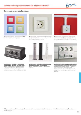 355
Широкая цветовая гамма рамок и ЭУИ
Сочетание с любым интерьером
Возможность монтажа в кабель-каналы
С помощью рамок-суппортов − в кабельные
короба серии "In-liner Classic", с помощью
каркасов и рамок – в короба серий
"In-liner Front" и "In-liner Aero". Широкий
ассортимент компьютерных и телефонных
розеток
Возможность встраиваемого (скрытого)
монтажа в стены
С помощью каркасов и рамок
Возможность монтажа в напольные
башенки BUS системы "In-liner Front"
Можно установить по 3 силовых розетки
с двух сторон башенки. При этом рамки
заказывать не нужно, так как они
поставляются в комплекте с башенкой BUS
Отличительные особенности
Возможность настенного (открытого)
монтажа в коробках с миниканалами
С помощью широкого ассортимента коробок
Возможность монтажа в алюминиевые
колонны системы "In-liner Aero"
Можно установить розетки с двух сторон
колонны
Система электроустановочных изделий "Brava"
"Сборник инструкций по монтажу кабель-каналов" можно скачать на сайте компании: www.dkc.ru или получить у ближайшего
дистрибьютора
 