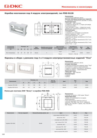 268
Назначение
Размеры, мм
Кол-во
модулей
Цвет
Вес,
кг
Код
А В С D E
Коробка PDD-N60 50 45 86 86 24 2 белый 0,019 10242
Коробка PDD-N120 100 45 86 149 24 4 белый 0,065 10245
Каркасы в сборе с рамками под 2 и 4 модуля электроустановочных изделий "Viva"
Назначение:
• организация рабочего места.
Условия монтажа:
• электроустановочное изделие серии "Viva"
монтируется в каркас защелкиванием;
• каркас в коробку монтируется саморезом;
• рамка на каркас – защелкиванием.
Характеристики:
• материал – АБС-пластик.
Комплектация:
• каркас;
• рамка.
Типоразмер
миниканала,
мм
Размеры, мм
Цвет
коробки
Коробка рассчитана
на кол-во моделей
Для монтажа
электроустановочных
изделий
Потребуется
каркас и рамка,
код
Вес,
кг
Код
коробки
А В С Е F
Все типоразмеры 50 20 45 149 87 белый 4
"Viva" 10245
0,031 10143
"Brava" 75021W + 75011W
Коробка монтажная под 4 модуля электроизделий, тип PDD-N120
Назначение:
• организация рабочего места.
Монтаж электроустановочных изделий:
• с каркасами (аналогично монтажу в стены).
Характеристики:
• материал – АБС-пластик;
• отверстия 50х20 мм с 3 сторон для ввода
миниканалов ДКС;
• для монтажа к стене − отверстия на дне
коробки для саморезов диаметром до 4 мм.
Комплектация:
• основание − 1 шт.;
• саморезы для установки в основание
коробки каркасов с ЭУИ − 2 шт.;
• заглушка 50х20 мм − 3 шт.;
• адаптер для ввода миниканала 22х10 или
30х10 мм − 1 шт.;
• адаптер для ввода миниканала 25х17 или
15х17 мм − 1 шт.;
• адаптер для ввода миниканала 40х17 или
40/2х17 мм − 1 шт.
Рамка для монтажа ЭУИ "Brava" в коробки PDD-N60
Назначение:
• монтаж на каркас с ЭУИ серии "Brava".
Характеристики:
• рамка устанавливается на каркас
защелкиванием;
• для организации рабочего места в
коробках PDD-N60, код 10123, требуется
рамка, код 75010W + каркас, код 75023W +
ЭУИ "Brava".
Назначение Кол-во модулей Внешний размер рамки, мм Цвет Вес, кг Код
Коробка PDD-N60 2 86х86
коричневый PANTONE 7525 C 0,023 75010RB
белый RAL 9010 0,023 75010W
слоновая кость RAL 9001 0,023 75010O
серо-черный RAL 7016 0,023 75010B
синий RAL 5012 0,023 75010L
малиновый RAL 3027 0,023 75010R
песочный RAL 1002 0,023 75010V
светло-зеленый RAL 6019 0,023 75010P
86
50
86
50
9
Миниканалы и аксессуары
В
А
С
Е
F
 
