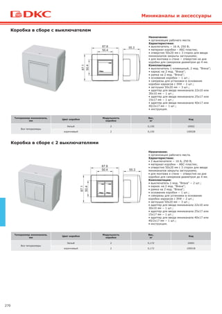 270
Типоразмер миниканала,
мм
Цвет коробки
Модульность
коробки
Вес,
кг
Код
Все типоразмеры
белый 2 0,150 10002
коричневый 2 0,150 10002B
Коробка в сборе с выключателем
Назначение:
• организация рабочего места.
Характеристики:
• выключатель − 16 А, 250 В;
• материал коробки – АБС-пластик;
• отверстия 50х20 мм с 3 сторон для ввода
миниканалов закрыты заглушками;
• для монтажа к стене − отверстия на дне
коробки для саморезов диаметром до 4 мм.
Комплектация:
• выключатель 1-клавишный, 2 мод. "Brava";
• каркас на 2 мод. "Brava";
• рамка на 2 мод. "Brava";
• основание коробки − 1 шт.;
• саморезы для установки в основание
коробки каркасов с ЭУИ − 2 шт.;
• заглушка 50х20 мм − 3 шт.;
• адаптер для ввода миниканала 22х10 или
30х10 мм − 1 шт.;
• адаптер для ввода миниканала 25х17 или
15х17 мм − 1 шт.;
• адаптер для ввода миниканала 40х17 или
40/2х17 мм − 1 шт.;
• инструкция.
Типоразмер миниканала,
мм
Цвет коробки
Модульность
коробки
Вес,
кг
Код
Все типоразмеры
белый 2 0,172 10001
коричневый 2 0,172 10001B
Коробка в сборе с 2 выключателями
Назначение:
• организация рабочего места.
Характеристики:
• 2 выключателя − 16 А, 250 В;
• материал коробки – АБС-пластик;
• отверстия 50х20 мм с 3 сторон для ввода
миниканалов закрыты заглушками;
• для монтажа к стене − отверстия на дне
коробки для саморезов диаметром до 4 мм.
Комплектация:
• выключатель 1 мод. "Brava" − 2 шт.;
• каркас на 2 мод. "Brava";
• рамка на 2 мод. "Brava";
• основание коробки − 1 шт.;
• саморезы для установки в основание
коробки каркасов с ЭУИ − 2 шт.;
• заглушка 50х20 мм − 3 шт.;
• адаптер для ввода миниканала 22х10 или
30х10 мм − 1 шт.;
• адаптер для ввода миниканала 25х17 или
15х17 мм − 1 шт.;
• адаптер для ввода миниканала 40х17 или
40/2х17 мм − 1 шт.;
• инструкция.
Миниканалы и аксессуары
 