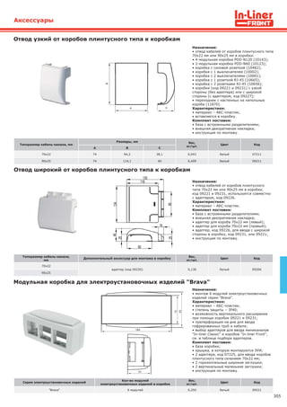 305
Аксессуары
Серия электроустановочных изделий
Кол-во модулей
электроустановочных изделий в коробке
Вес,
кг/шт.
Цвет Код
"Brava" 6 модулей 0,250 белый 09221
Модульная коробка для электроустановочных изделий "Brava"
Назначение:
• монтаж 6 модулей электроустановочных
изделий серии "Brava".
Характеристики:
• материал – АБС-пластик;
• степень защиты − IP40;
• возможность вертикального расширения
при помощи коробок 09221 и 09231;
• преперфорация на дне для ввода
гофрированных труб и кабеля;
• выбор адаптеров для ввода миниканалов
"In-liner Classic" и коробов "In-liner Front",
см. в таблице подбора адаптеров.
Комплект поставки:
• база коробки;
• крышка, в которую монтируются ЭУИ;
• 2 адаптера, код 07225, для ввода коробов
плинтусного типа сечением 70х22 мм;
• 2 горизонтальные широкие заглушки;
• 2 вертикальные маленькие заглушки;
• инструкция по монтажу.
Отвод узкий от коробов плинтусного типа к коробкам
Назначение:
• отвод кабелей от коробов плинтусного типа
70х22 мм или 90х25 мм в коробки:
• 4-модульная коробка PDD-N120 (10143);
• 2-модульная коробка PDD-N60 (10123);
• коробка с силовой розеткой (10482);
• коробка с 1 выключателем (10002);
• коробка с 2 выключателями (10001);
• коробка с 1 розеткой RJ-45 (10665);
• коробка с 2 розетками RJ-45 (10656);
• коробки (код 09221 и 09231) с узкой
стороны (без адаптера) или с широкой
стороны (с адаптером, код 09227);
• переходник с настенных на напольные
короба (11870).
Характеристики:
• материал – АБС-пластик;
• вставляется в коробку.
Комплект поставки:
• база с встроенными разделителями;
• внешняя декоративная накладка;
• инструкция по монтажу.
Отвод широкий от коробов плинтусного типа к коробкам
Назначение:
• отвод кабелей от коробов плинтусного
типа 70х22 мм или 90х25 мм в коробки,
код 09221 и 09231, используется совместно
с адаптером, код 09226.
Характеристики:
• материал – АБС-пластик.
Комплект поставки:
• база с встроенными разделителями;
• внешняя декоративная накладка;
• адаптер для короба 70х22 мм (левый);
• адаптер для короба 70х22 мм (правый);
• адаптер, код 09226, для ввода с широкой
стороны в коробку, код 09231, или 09221;
• инструкция по монтажу.
Типоразмер кабель-канала, мм
Размеры, мм Вес,
кг/шт.
Цвет Код
А В С
70х22 74 94,2 38,1 0,043 белый 07211
90х25 74 114,1 40 0,409 белый 09211
Типоразмер кабель-канала,
мм
Дополнительный аксессуар для монтажа в коробку
Вес,
кг/шт.
Цвет Код
70х22
адаптер (код 09226) 0,136 белый 09206
90х25
 