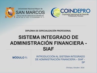 Universidad Nacional Mayor de
SAN MARCOS
FACULTAD DE CIENCIAS ECONÓMICAS
R.D. Nº 128 – D – FCE – 10 / R.R.Nº02506 – R - 11
DIPLOMA DE ESPECIALIZACIÓN PROFESIONAL
SISTEMA INTEGRADO DE
ADMINISTRACIÓN FINANCIERA -
SIAF
INTRODUCCIÓN AL SISTEMA INTEGRADO
DE ADMINISTRACIÓN FINANCIERA – SIAF -
SP
MÓDULO 1:
Chiclayo, Octubre 2016
 