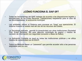 ¿CÓMO FUNCIONA EL SIAF-SP?
• Todas las herramientas del SIAF trabajan de acuerdo a las disposiciones legales y
Normatividad de los Entes Rectores, (Validaciones) respetando para el caso de
las Municipalidades la autonomía municipal.
• Las entidades utilizan el Sistema para procesar en “línea” sus operaciones. El
sistema muestra el estado real del uso de los recursos del Estado.
• La Tecnología aplicada, permite la conectividad con otras instituciones (Sociedad
Civil, Entes Rectores, BN para atención controlada de pagos) y medios de
remisión de información con seguridad (conexión a Base de Datos).
• La Aplicación Contable es igual en todas las instituciones públicas y se utiliza
medios de conectividad con la DGCP.
• Todos los Módulos tienen un “password” que permite acceder sólo a las personas
asignadas para su uso.
15
 