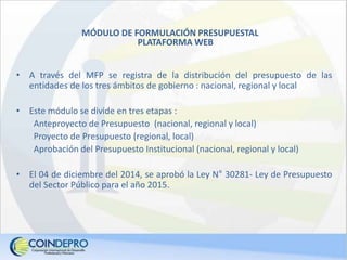 MÓDULO DE FORMULACIÓN PRESUPUESTAL
PLATAFORMA WEB
• A través del MFP se registra de la distribución del presupuesto de las
entidades de los tres ámbitos de gobierno : nacional, regional y local
• Este módulo se divide en tres etapas :
Anteproyecto de Presupuesto (nacional, regional y local)
Proyecto de Presupuesto (regional, local)
Aprobación del Presupuesto Institucional (nacional, regional y local)
• El 04 de diciembre del 2014, se aprobó la Ley N° 30281- Ley de Presupuesto
del Sector Público para el año 2015.
 