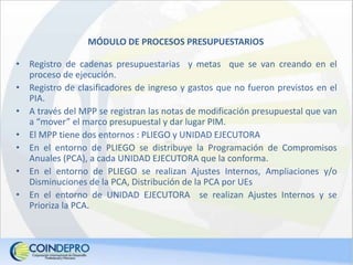 MÓDULO DE PROCESOS PRESUPUESTARIOS
• Registro de cadenas presupuestarias y metas que se van creando en el
proceso de ejecución.
• Registro de clasificadores de ingreso y gastos que no fueron previstos en el
PIA.
• A través del MPP se registran las notas de modificación presupuestal que van
a “mover” el marco presupuestal y dar lugar PIM.
• El MPP tiene dos entornos : PLIEGO y UNIDAD EJECUTORA
• En el entorno de PLIEGO se distribuye la Programación de Compromisos
Anuales (PCA), a cada UNIDAD EJECUTORA que la conforma.
• En el entorno de PLIEGO se realizan Ajustes Internos, Ampliaciones y/o
Disminuciones de la PCA, Distribución de la PCA por UEs
• En el entorno de UNIDAD EJECUTORA se realizan Ajustes Internos y se
Prioriza la PCA.
 