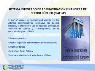 El Sistema permite:
-Ordenar la gestión administrativa de las entidades
-Simplificar tareas
-Control del Gasto Público
-Transparencia Económica del Sector Público
El SIAF-SP recoge la normatividad vigente en los
sistemas administrativos, promueve las buenas
prácticas, el orden en el uso de recursos públicos, la
rendición de cuentas y la transparencia en la
ejecución del gasto público.
SISTEMA INTEGRADO DE ADMINISTRACIÓN FINANCIERA DEL
SECTOR PÚBLICO (SIAF-SP)
 
